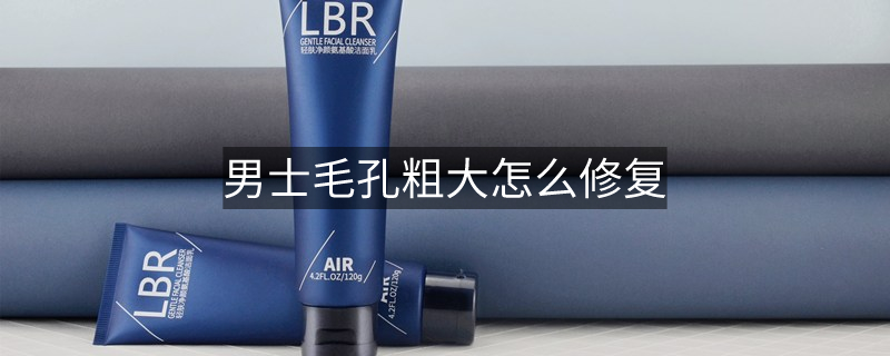 男士毛孔粗大怎么修復 男士毛孔粗大怎么修復