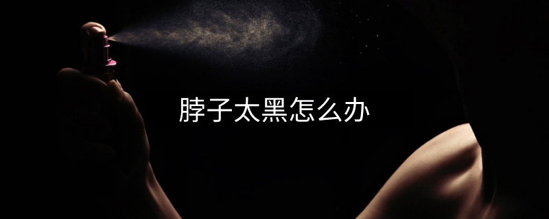 脖子太黑怎么辦 脖子太黑怎么辦