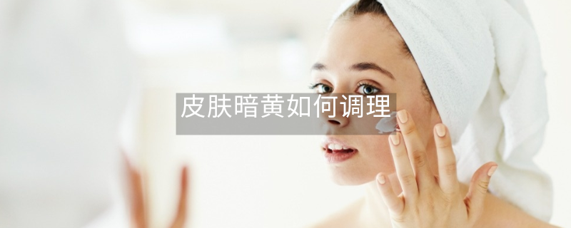 皮膚暗黃如何調(diào)理 皮膚暗黃如何調(diào)理