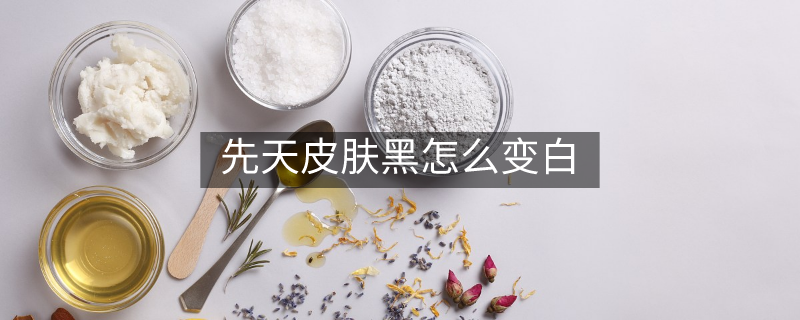 先天皮膚黑怎么變白