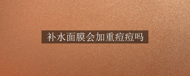 補(bǔ)水面膜會(huì)加重痘痘嗎 補(bǔ)水面膜會(huì)加重痘痘嗎