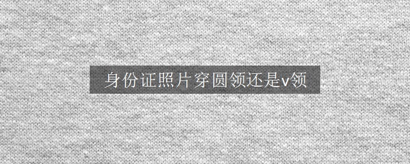身份證照片穿圓領(lǐng)還是v領(lǐng)