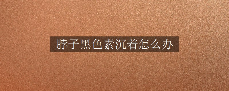 脖子黑色素沉著怎么辦