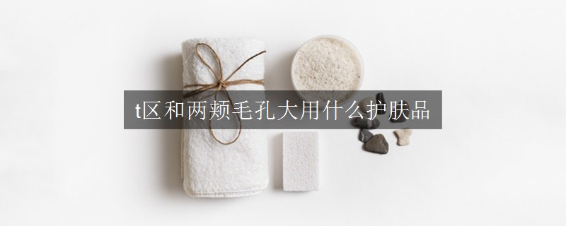 t區(qū)和兩頰毛孔大用什么護(hù)膚品