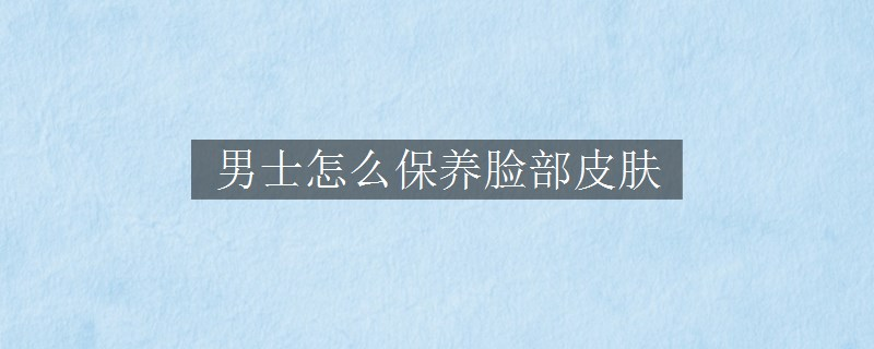 男士怎么保養(yǎng)臉部皮膚