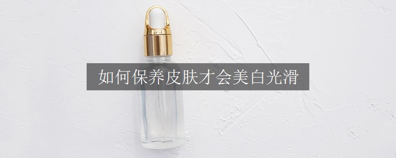 如何保養(yǎng)皮膚才會美白光滑