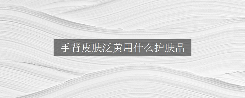 手背皮膚泛黃用什么護(hù)膚品